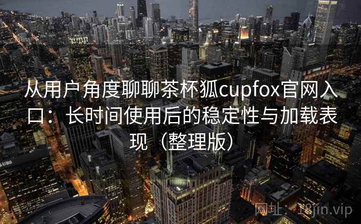 从用户角度聊聊茶杯狐cupfox官网入口：长时间使用后的稳定性与加载表现（整理版）