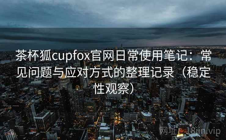 茶杯狐cupfox官网日常使用笔记：常见问题与应对方式的整理记录（稳定性观察）