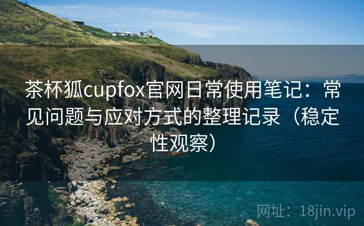 茶杯狐cupfox官网日常使用笔记：常见问题与应对方式的整理记录（稳定性观察）