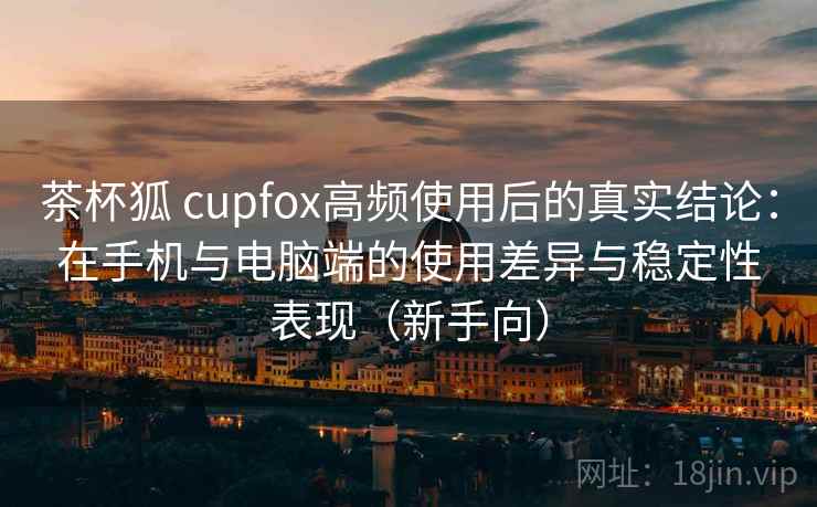 茶杯狐 cupfox高频使用后的真实结论:在手机与电脑端的使用差异与稳定性表现(新手向) 茶杯狐 cupfox高频使用后的真实结论:在手机与电脑端的使用差异与稳定性表现(新手向)
