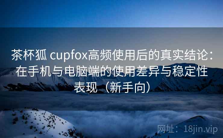 茶杯狐 cupfox高频使用后的真实结论:在手机与电脑端的使用差异与稳定性表现(新手向) 茶杯狐 cupfox高频使用后的真实结论:在手机与电脑端的使用差异与稳定性表现(新手向)