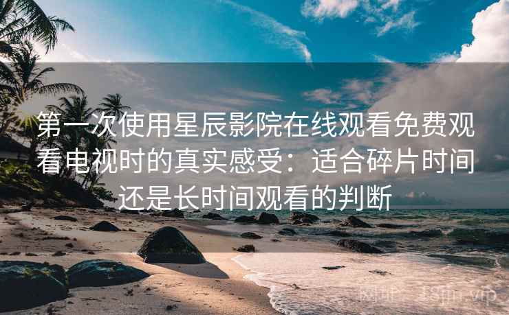 第一次使用星辰影院在线观看免费观看电视时的真实感受:适合碎片时间还是长时间观看的判断 第一次使用星辰影院在线观看免费观看电视时的真实感受:适合碎片时间还是长时间观看的判断