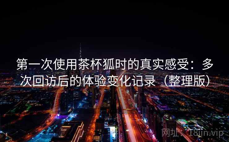第一次使用茶杯狐时的真实感受:多次回访后的体验变化记录(整理版) 第一次使用茶杯狐时的真实感受:多次回访后的体验变化记录(整理版)