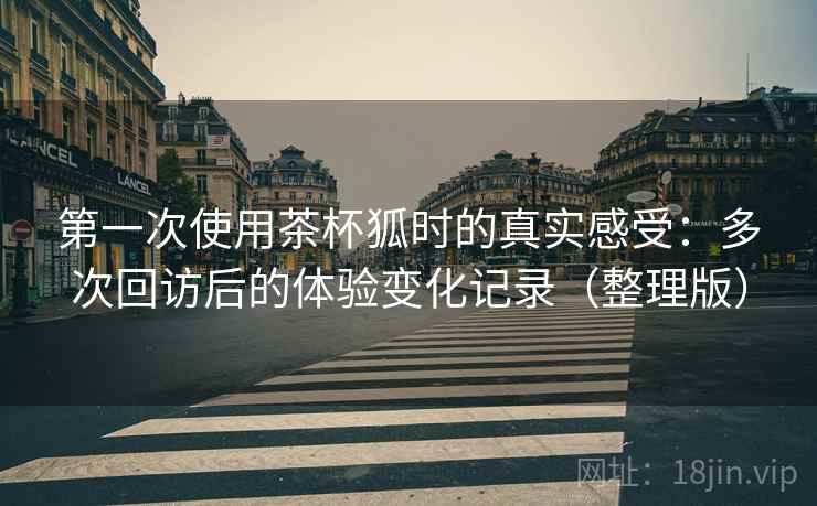 第一次使用茶杯狐时的真实感受:多次回访后的体验变化记录(整理版) 第一次使用茶杯狐时的真实感受:多次回访后的体验变化记录(整理版)