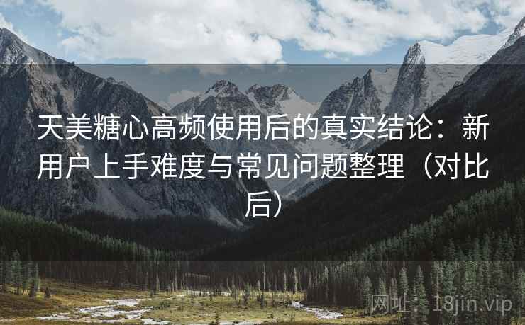 天美糖心高频使用后的真实结论:新用户上手难度与常见问题整理(对比后) 天美糖心高频使用后的真实结论:新用户上手难度与常见问题整理(对比后)