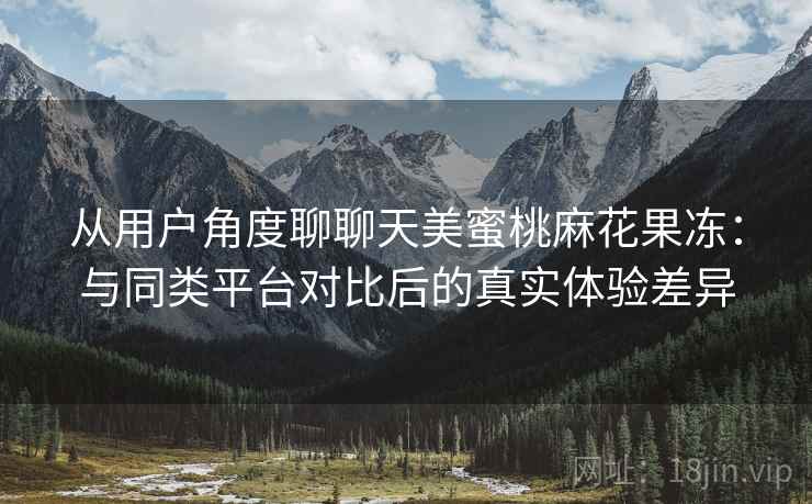 从用户角度聊聊天美蜜桃麻花果冻:与同类平台对比后的真实体验差异 从用户角度聊聊天美蜜桃麻花果冻:与同类平台对比后的真实体验差异