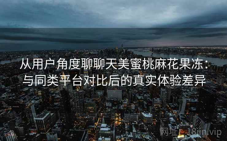 从用户角度聊聊天美蜜桃麻花果冻:与同类平台对比后的真实体验差异 从用户角度聊聊天美蜜桃麻花果冻:与同类平台对比后的真实体验差异