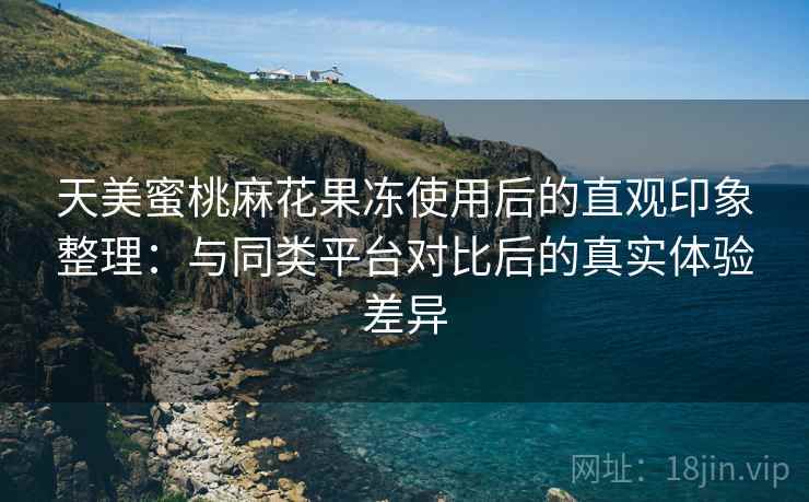 天美蜜桃麻花果冻使用后的直观印象整理:与同类平台对比后的真实体验差异 天美蜜桃麻花果冻使用后的直观印象整理:与同类平台对比后的真实体验差异