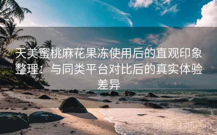 天美蜜桃麻花果冻使用后的直观印象整理:与同类平台对比后的真实体验差异 天美蜜桃麻花果冻使用后的直观印象整理:与同类平台对比后的真实体验差异