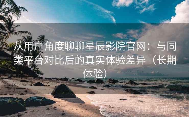从用户角度聊聊星辰影院官网:与同类平台对比后的真实体验差异(长期体验) 从用户角度聊聊星辰影院官网:与同类平台对比后的真实体验差异(长期体验)