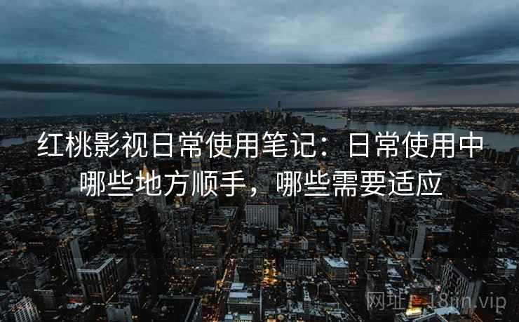 红桃影视日常使用笔记:日常使用中哪些地方顺手,哪些需要适应 红桃影视日常使用笔记:日常使用中哪些地方顺手,哪些需要适应