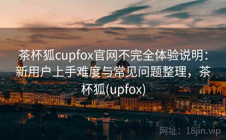茶杯狐cupfox官网不完全体验说明:新用户上手难度与常见问题整理,茶杯狐(upfox) 茶杯狐cupfox官网不完全体验说明:新用户上手难度与常见问题整理,茶杯狐(upfox)