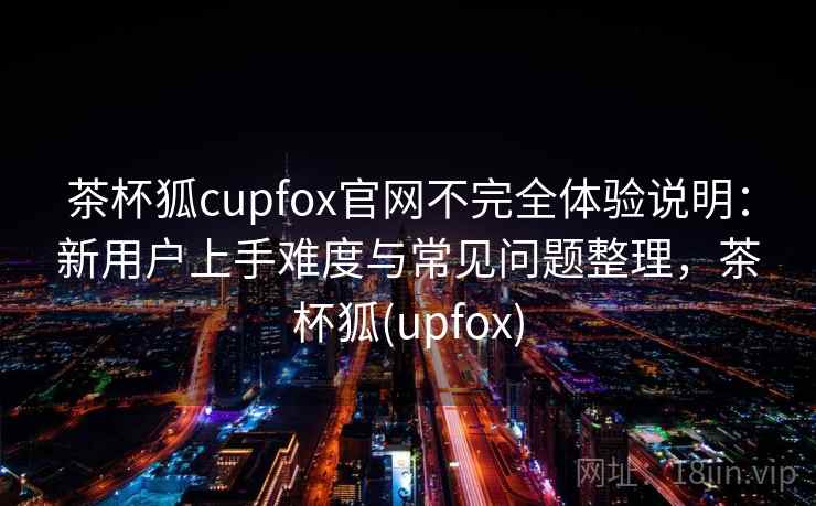 茶杯狐cupfox官网不完全体验说明:新用户上手难度与常见问题整理,茶杯狐(upfox) 茶杯狐cupfox官网不完全体验说明:新用户上手难度与常见问题整理,茶杯狐(upfox)