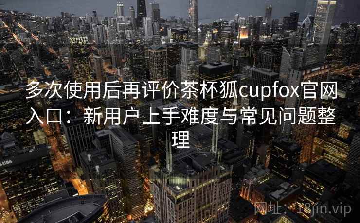 多次使用后再评价茶杯狐cupfox官网入口:新用户上手难度与常见问题整理 多次使用后再评价茶杯狐cupfox官网入口:新用户上手难度与常见问题整理