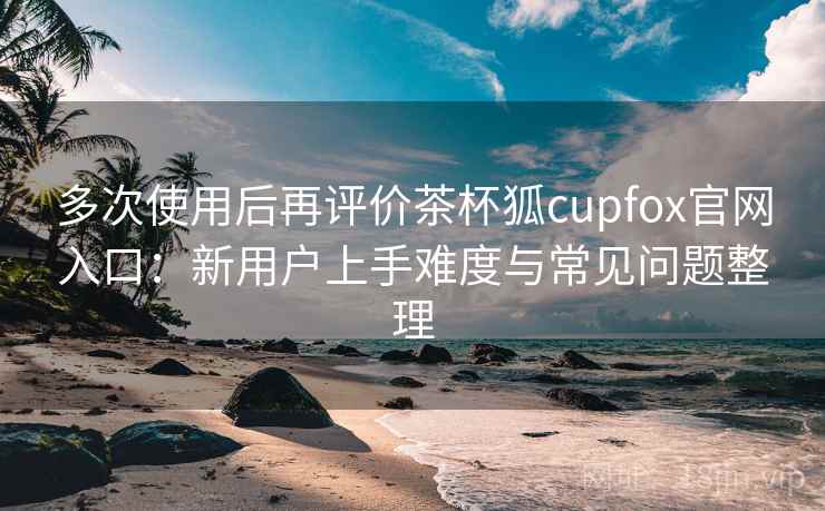 多次使用后再评价茶杯狐cupfox官网入口:新用户上手难度与常见问题整理 多次使用后再评价茶杯狐cupfox官网入口:新用户上手难度与常见问题整理