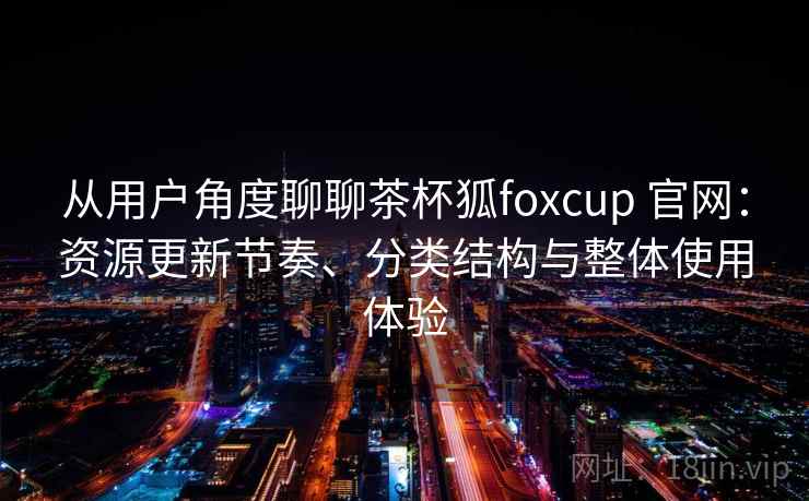 从用户角度聊聊茶杯狐foxcup 官网:资源更新节奏、分类结构与整体使用体验 从用户角度聊聊茶杯狐foxcup 官网:资源更新节奏、分类结构与整体使用体验