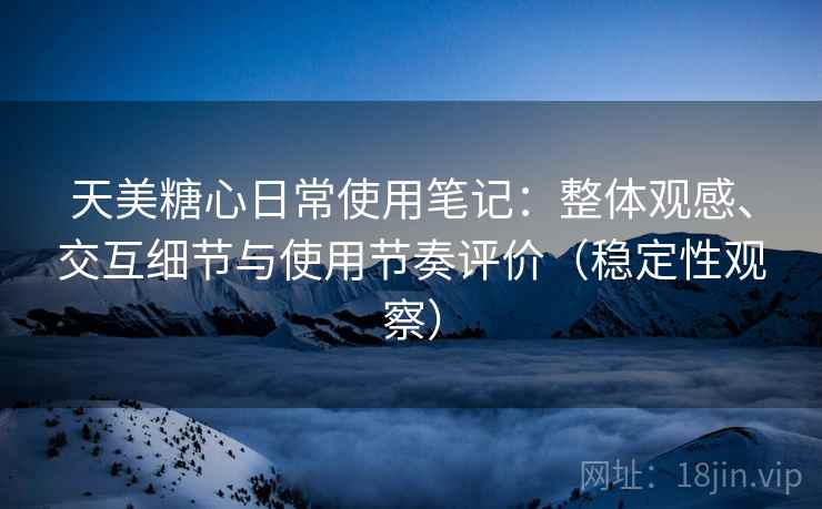 天美糖心日常使用笔记：整体观感、交互细节与使用节奏评价（稳定性观察）