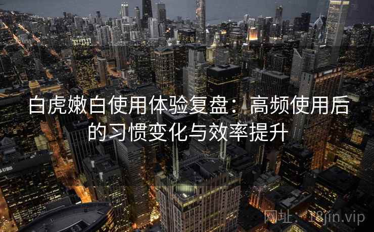 白虎嫩白使用体验复盘：高频使用后的习惯变化与效率提升