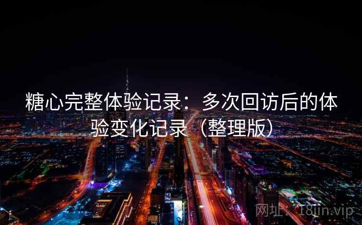 糖心完整体验记录：多次回访后的体验变化记录（整理版）
