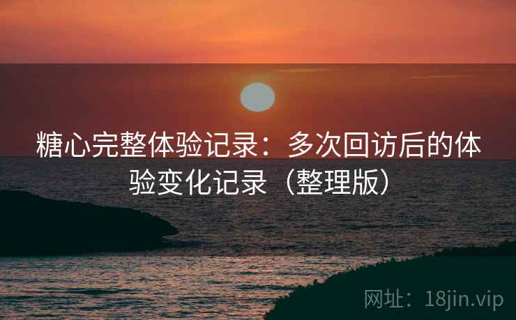 糖心完整体验记录：多次回访后的体验变化记录（整理版）
