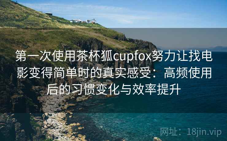 第一次使用茶杯狐cupfox努力让找电影变得简单时的真实感受：高频使用后的习惯变化与效率提升