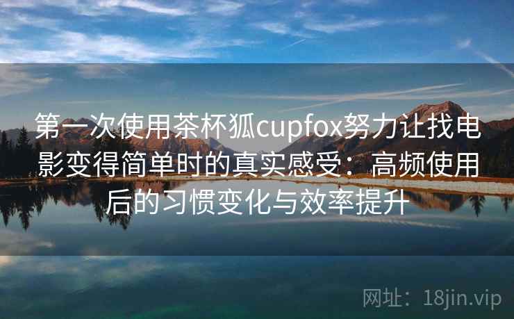 第一次使用茶杯狐cupfox努力让找电影变得简单时的真实感受：高频使用后的习惯变化与效率提升