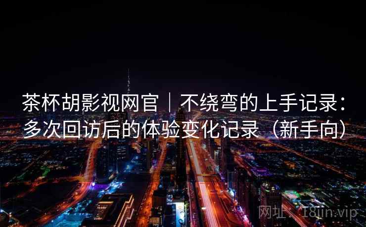 茶杯胡影视网官｜不绕弯的上手记录：多次回访后的体验变化记录（新手向）