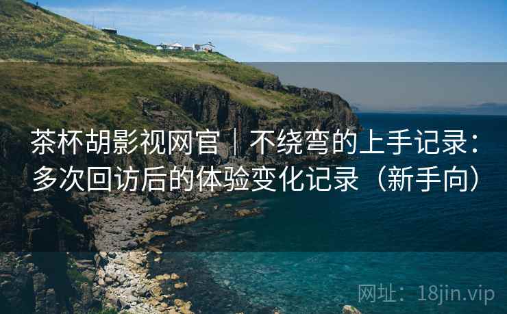 茶杯胡影视网官｜不绕弯的上手记录：多次回访后的体验变化记录（新手向）