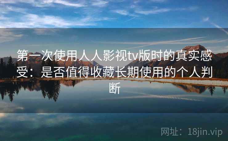 第一次使用人人影视tv版时的真实感受：是否值得收藏长期使用的个人判断