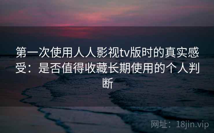第一次使用人人影视tv版时的真实感受：是否值得收藏长期使用的个人判断