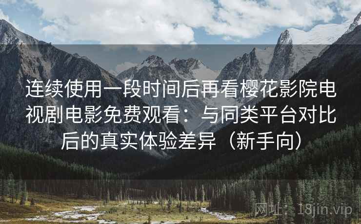 连续使用一段时间后再看樱花影院电视剧电影免费观看：与同类平台对比后的真实体验差异（新手向）