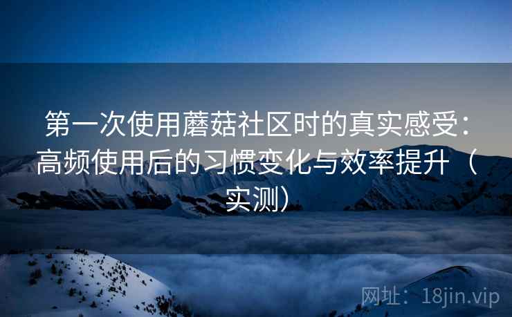 第一次使用蘑菇社区时的真实感受：高频使用后的习惯变化与效率提升（实测）
