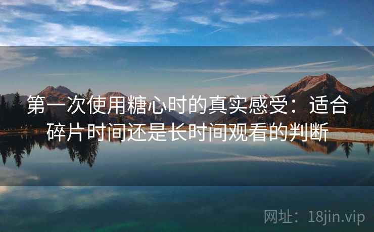 第一次使用糖心时的真实感受：适合碎片时间还是长时间观看的判断