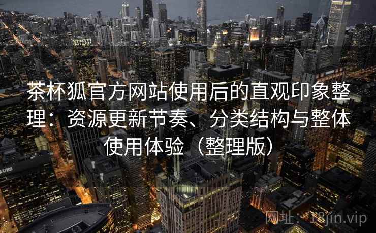 茶杯狐官方网站使用后的直观印象整理：资源更新节奏、分类结构与整体使用体验（整理版）