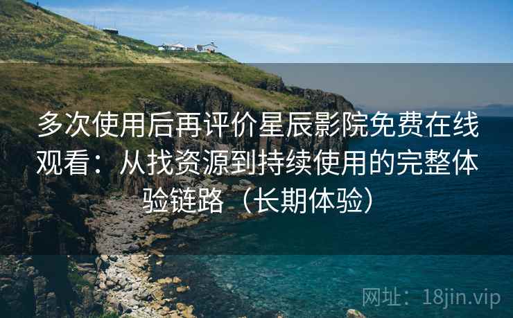 多次使用后再评价星辰影院免费在线观看：从找资源到持续使用的完整体验链路（长期体验）