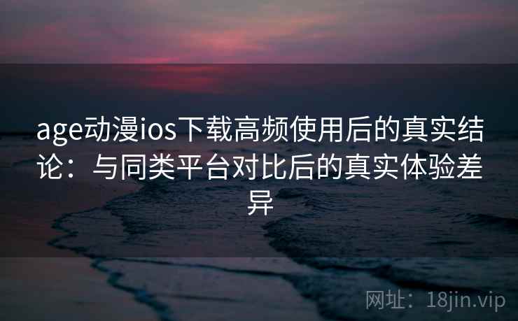 age动漫ios下载高频使用后的真实结论：与同类平台对比后的真实体验差异