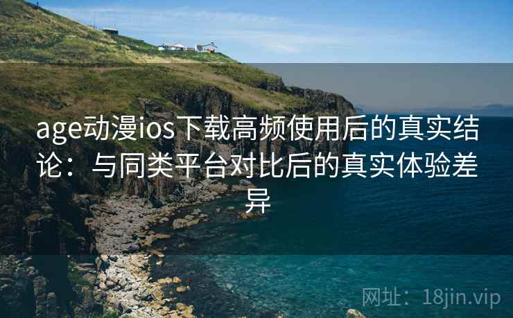 age动漫ios下载高频使用后的真实结论：与同类平台对比后的真实体验差异