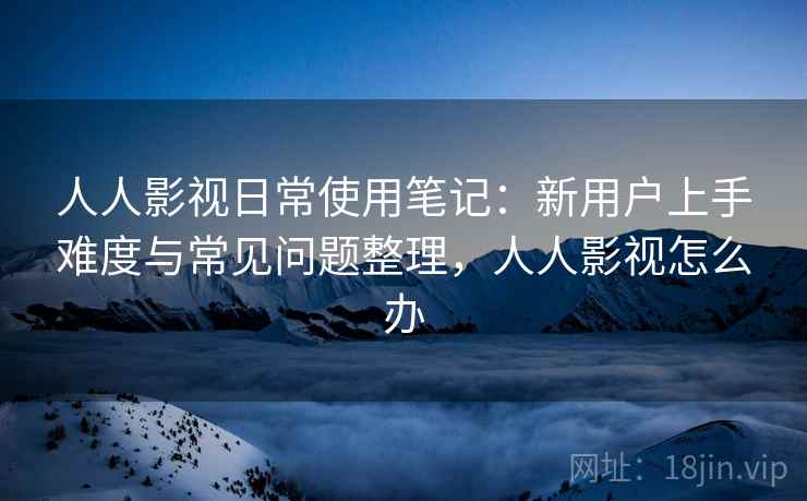 人人影视日常使用笔记：新用户上手难度与常见问题整理，人人影视怎么办