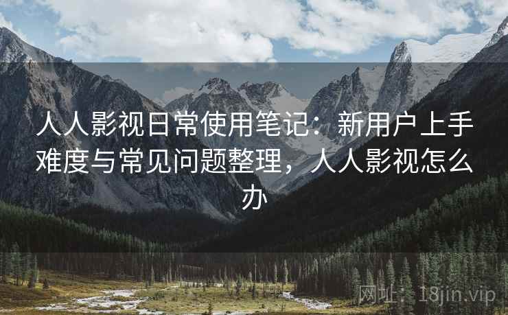 人人影视日常使用笔记：新用户上手难度与常见问题整理，人人影视怎么办