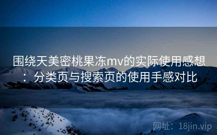 围绕天美密桃果冻mv的实际使用感想：分类页与搜索页的使用手感对比