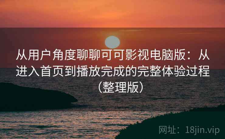 从用户角度聊聊可可影视电脑版：从进入首页到播放完成的完整体验过程（整理版）