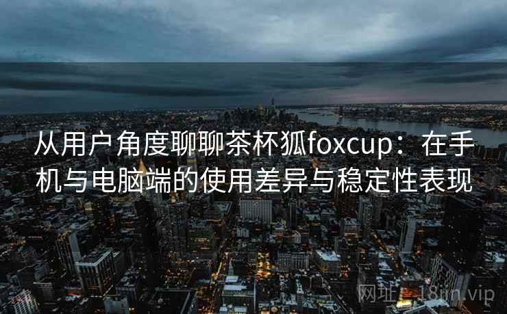从用户角度聊聊茶杯狐foxcup：在手机与电脑端的使用差异与稳定性表现