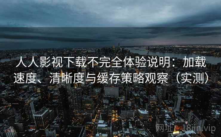 人人影视下载不完全体验说明：加载速度、清晰度与缓存策略观察（实测）