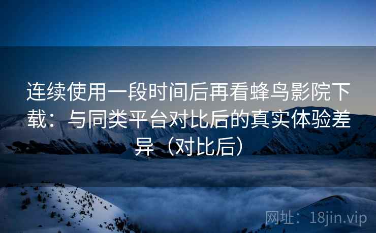 连续使用一段时间后再看蜂鸟影院下载：与同类平台对比后的真实体验差异（对比后）