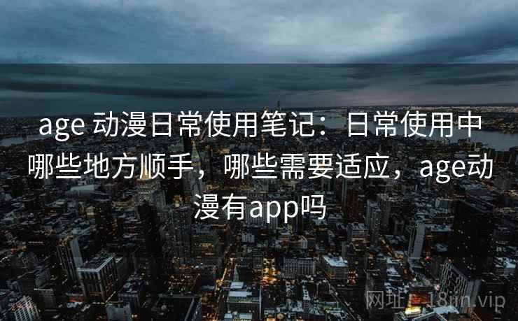 age 动漫日常使用笔记：日常使用中哪些地方顺手，哪些需要适应，age动漫有app吗