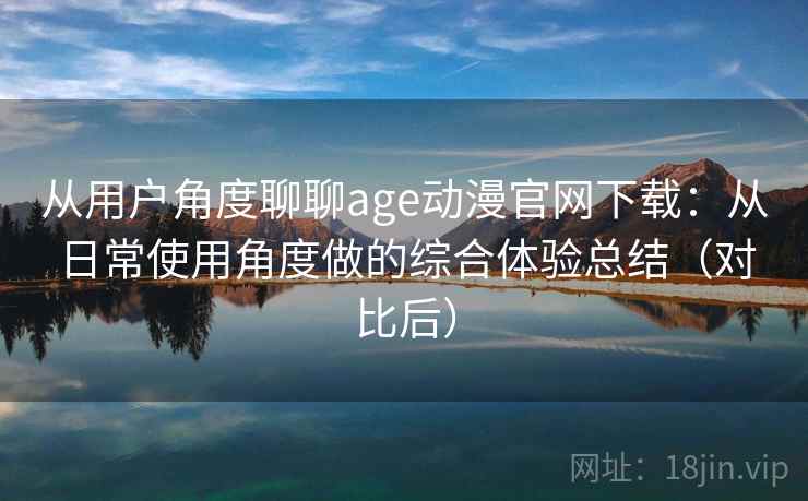 从用户角度聊聊age动漫官网下载：从日常使用角度做的综合体验总结（对比后）