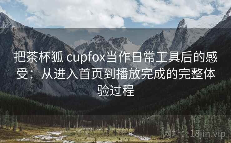 把茶杯狐 cupfox当作日常工具后的感受：从进入首页到播放完成的完整体验过程