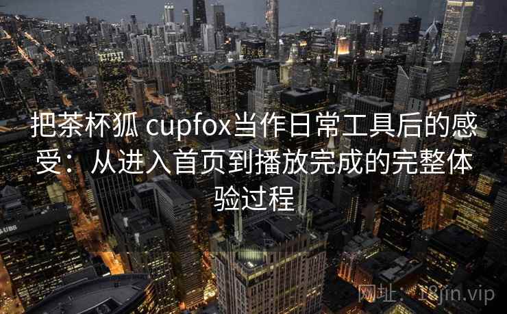 把茶杯狐 cupfox当作日常工具后的感受：从进入首页到播放完成的完整体验过程
