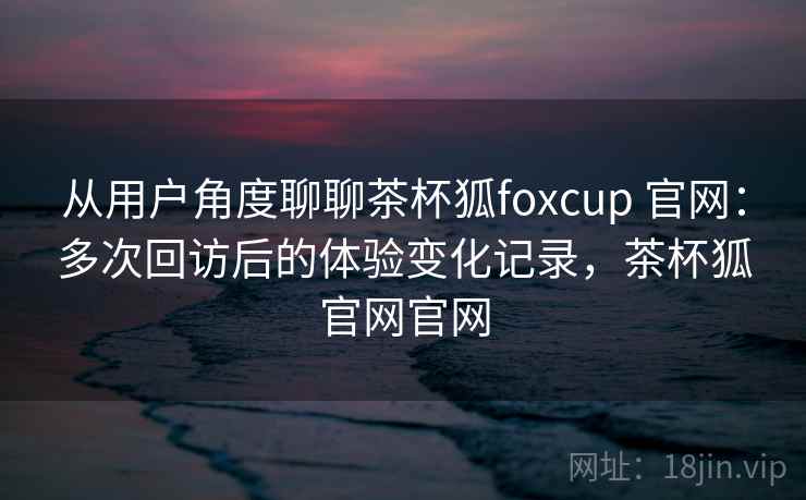 从用户角度聊聊茶杯狐foxcup 官网：多次回访后的体验变化记录，茶杯狐官网官网