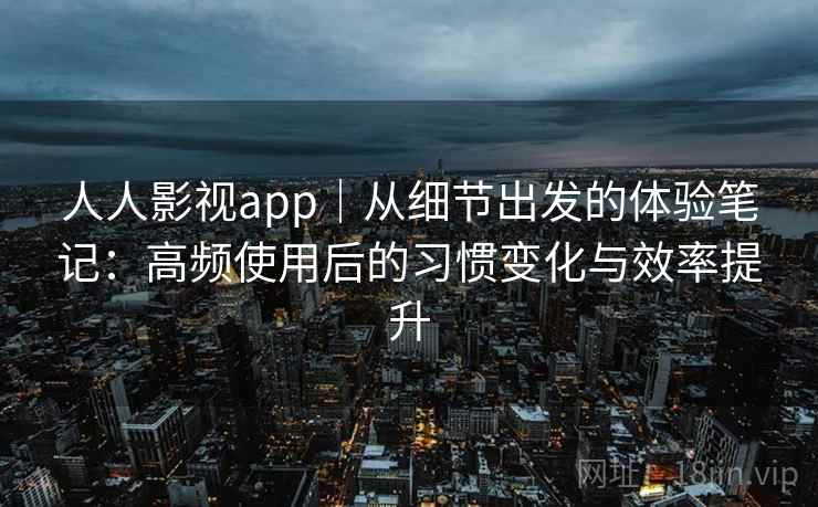 人人影视app｜从细节出发的体验笔记：高频使用后的习惯变化与效率提升